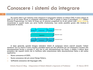 Conoscere i sistemi da integrare
11

          Da questa slide in poi vedremo come sviluppare il componente richiesto sul sistema CMS. Il nostro sistema di
     CMS di cui noi siamo Owner è sviluppato interamente in PHP e adotta in pieno il paradigma OOP (Object
     Oriented Programming), tra l’altro fa largo uso di soluzioni progettuali tra le più comuni (vedi Design Pattern),
     consentendo in questo modo una certa facilità d’estensione, resa anche possibile grazie alla struttura a
     componenti di Joomla.




          In linea generale, quando bisogna estendere sistemi di qualunque natura costruiti secondo “schemi
     standard” (tra cui rientra il nostro Joomla), potrebbe essere più che sufficiente per noi sviluppatori l’accesso alla
     documentazione fornita a corredo. E’ vero che la sola documentazione non basta, o meglio, il lettore deve
     possedere dei requisiti minimi che lo facilitano nella comprensione della documentazione stessa e del codice
     applicativo:
     ¨   Buona conoscenza di OOP;
     ¨   Buona conoscenza dei più comuni Design Pattern;
     ¨   Sufficiente conoscenza del linguaggio UML.

         Antonio Musarra's Blog - Integrazione di Sistemi (Metodi e Approccio al Problema)               31 Marzo 2010
 