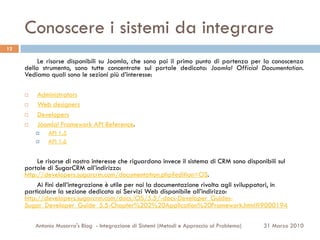 Conoscere i sistemi da integrare
12

          Le risorse disponibili su Joomla, che sono poi il primo punto di partenza per la conoscenza
     dello strumento, sono tutte concentrate sul portale dedicato: Joomla! Official Documentation.
     Vediamo quali sono le sezioni più d’interesse:

     ¨     Administrators
     ¨     Web designers
     ¨     Developers
     ¨     Joomla! Framework API Reference.
           ¤    API 1.5
           ¤    API 1.6


          Le risorse di nostro interesse che riguardano invece il sistema di CRM sono disponibili sul
     portale di SugarCRM all’indirizzo:
     http://developers.sugarcrm.com/documentation.php?edition=OS.
          Ai fini dell’integrazione è utile per noi la documentazione rivolta agli sviluppatori, in
     particolare la sezione dedicata ai Servizi Web disponibile all’indirizzo:
     http://developers.sugarcrm.com/docs/OS/5.5/-docs-Developer_Guides-
     Sugar_Developer_Guide_5.5-Chapter%202%20Application%20Framework.html#9000194

           Antonio Musarra's Blog - Integrazione di Sistemi (Metodi e Approccio al Problema)   31 Marzo 2010
 