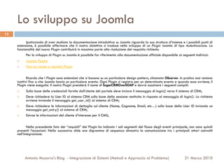 Lo sviluppo su Joomla
13

           Ipotizzando di aver studiato la documentazione introduttiva su Joomla riguardo la sua struttura d’insieme e i possibili punti di
     estensione, è possibile affermare che il nostro obiettivo si traduce nello sviluppo di un Plugin Joomla di tipo Autenticazione. La
     funzionalità del nuovo Plugin contribuirà in massima parte alla risoluzione del requisito richiesto.
           Per lo sviluppo di Plugin su Joomla è possibile far riferimento alla documentazione ufficiale disponibile ai seguenti indirizzi:
     ¨    Joomla Plugins
     ¨    How to create a Joomla! Plugin


            Ricordo che i Plugin sono estensioni che si basano su un particolare design pattern, chiamato Observer. In pratica essi restano
     inattivi fino a che Joomla lancia un particolare evento. Ogni Plugin si registra per un determinato evento e quando esso avviene, il
     Plugin viene eseguito. Il nostro Plugin prenderà il nome di SugarCRMOverSOAP e dovrà assolvere i seguenti compiti:
     ¨    Sulla base delle credenziali fornite dall’utente del portale deve inviare il messaggio di login() verso il sistema di CRM;
     ¨    Deve richiedere la User ID al sistema CRM sulla base della sessione restituita in risposta al messaggio di login(). La richiesta
           avviene inviando il messaggio get_user_id() al sistema di CRM;
     ¨    Deve richiedere le informazioni di dettaglio sul cliente (Nome, Cognome, Email, etc…) sulla base della User ID inviando un
           messaggio get_entry() al sistema di CRM;
     ¨    Estrae le informazioni del cliente d’interesse per il CMS;


            Nella precedente lista dei “requisiti” del Plugin ho indicato i soli segmenti del flusso degli eventi principale, non sono quindi
     presenti l’eccezioni. Nella successiva slide una digramma di sequenza dimostra la comunicazione tra i principali attori coinvolti
     nell’integrazione.




           Antonio Musarra's Blog - Integrazione di Sistemi (Metodi e Approccio al Problema)                             31 Marzo 2010
 