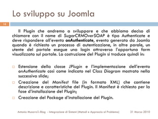 Lo sviluppo su Joomla
15

         Il Plugin che andremo a sviluppare e che abbiamo deciso di
     chiamare con il nome di SugarCRMOverSOAP è tipo Authenticate e
     deve rispondere all’evento onAuthenticate, evento generato da Joomla
     quando è richiesto un processo di autenticazione, in altre parole, un
     utente del portale esegue una login attraverso l’opportuna form
     visualizzata sul portale. La costruzione del Plugin si traduce quindi in:

     ¨    Estensione della classe JPlugin e l’implementazione dell’evento
           onAuthenticate così come indicato nel Class Diagram mostrato nella
           successiva slide;
     ¨    Creazione del Manifest file (in formato XML) che contiene
           descrizione e caratteristiche del Plugin. Il Manifest è richiesto per la
           fase d’installazione del Plugin;
     ¨    Creazione del Package d’installazione del Plugin.

           Antonio Musarra's Blog - Integrazione di Sistemi (Metodi e Approccio al Problema)   31 Marzo 2010
 