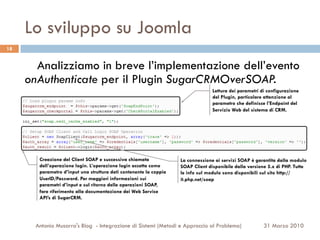 Lo sviluppo su Joomla
18


       Analizziamo in breve l’implementazione dell’evento
     onAuthenticate per il Plugin SugarCRMOverSOAP.
                                                                                  Lettura dei parametri di configurazione
                                                                                  del Plugin, particolare attenzione al
                                                                                  parametro che definisce l’Endpoint del
                                                                                  Servizio Web del sistema di CRM.




        Creazione del Client SOAP e successiva chiamata             La connessione ai servizi SOAP è garantita dalla modulo
        dell’operazione login. L’operazione login accetta come      SOAP Client disponibile dalla versione 5.x di PHP. Tutte
        parametro d’input una struttura dati contenente la coppia   le info sul modulo sono disponibili sul sito http://
        UserID/Password. Per maggiori informazioni sui              it.php.net/soap
        parametri d’input e sul ritorno delle operazioni SOAP,
        fare riferimento alla documentazione dei Web Service
        API’s di SugarCRM.




       Antonio Musarra's Blog - Integrazione di Sistemi (Metodi e Approccio al Problema)                 31 Marzo 2010
 