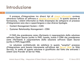 Introduzione
3

        Il processo d’integrazione tra diversi tipi di sistemi informatici avviene
    attraverso l’utilizzo di software e soluzioni architetturali. In questa sessione di
    formazione, i sistemi informatici (a titolo d’esempio) da sottoporre al processo
    d’integrazione sono due e appartengono a due diverse tipologie:
    ¨  Content Management System – CMS

    ¨  Customer Relationship Management – CRM



        Il CMS che prenderemo come riferimento è rappresentato dalla soluzione
    software Open Source (scritto in PHP) Joomla, invece il CRM che prenderemo
    come riferimento è rappresentato dalla soluzione software Open Source
    (scritto in PHP) SugarCRM.
        La soluzione architetturale da adottare in questo “semplice” processo
    d’integrazione sarà basata interamente sull’utilizzo dei Servizi Web (o Web
    Service), la scelta di questa soluzione è giustificata dal fatto che entrambi i
    sistemi sono Provider di Servizi Web.


       Antonio Musarra's Blog - Integrazione di Sistemi (Metodi e Approccio al Problema)   31 Marzo 2010
 