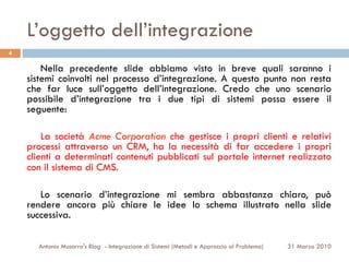 L’oggetto dell’integrazione
4

        Nella precedente slide abbiamo visto in breve quali saranno i
    sistemi coinvolti nel processo d’integrazione. A questo punto non resta
    che far luce sull’oggetto dell’integrazione. Credo che uno scenario
    possibile d’integrazione tra i due tipi di sistemi possa essere il
    seguente:

        La società Acme Corporation che gestisce i propri clienti e relativi
    processi attraverso un CRM, ha la necessità di far accedere i propri
    clienti a determinati contenuti pubblicati sul portale internet realizzato
    con il sistema di CMS.

       Lo scenario d’integrazione mi sembra abbastanza chiaro, può
    rendere ancora più chiare le idee lo schema illustrato nella slide
    successiva.

      Antonio Musarra's Blog - Integrazione di Sistemi (Metodi e Approccio al Problema)   31 Marzo 2010
 