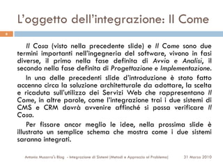 L’oggetto dell’integrazione: Il Come
6


        Il Cosa (visto nella precedente slide) e Il Come sono due
    termini importanti nell’ingegneria del software, vivono in fasi
    diverse, il primo nella fase definita di Avvio e Analisi, il
    secondo nella fase definita di Progettazione e Implementazione.
        In una delle precedenti slide d’introduzione è stato fatto
    accenno circa la soluzione architetturale da adottare, la scelta
    e ricaduta sull’utilizzo dei Servizi Web che rappresentano Il
    Come, in altre parole, come l’integrazione trai i due sistemi di
    CMS e CRM dovrà avvenire affinché si possa verificare Il
    Cosa.
        Per fissare ancor meglio le idee, nella prossima slide è
    illustrato un semplice schema che mostra come i due sistemi
    saranno integrati.

      Antonio Musarra's Blog - Integrazione di Sistemi (Metodi e Approccio al Problema)   31 Marzo 2010
 