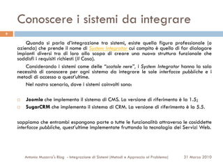 Conoscere i sistemi da integrare
9

        Quando si parla d’integrazione tra sistemi, esiste quella figura professionale (o
    azienda) che prende il nome di System Integrator cui compito è quello di far dialogare
    impianti diversi tra di loro allo scopo di creare una nuova struttura funzionale che
    soddisfi i requisiti richiesti (Il Cosa).
        Considerando i sistemi come delle “scatole nere”, i System Integrator hanno la sola
    necessità di conoscere per ogni sistema da integrare le sole interfacce pubbliche e i
    metodi di accesso a quest’ultime.
        Nel nostro scenario, dove i sistemi coinvolti sono:

    ¨    Joomla che implementa il sistema di CMS. La versione di riferimento è la 1.5;
    ¨    SugarCRM che implementa il sistema di CRM. La versione di riferimento è la 5.5.

    sappiamo che entrambi espongono parte o tutte le funzionalità attraverso le cosiddette
    interfacce pubbliche, quest’ultime implementate fruttando la tecnologia dei Servizi Web.




          Antonio Musarra's Blog - Integrazione di Sistemi (Metodi e Approccio al Problema)   31 Marzo 2010
 