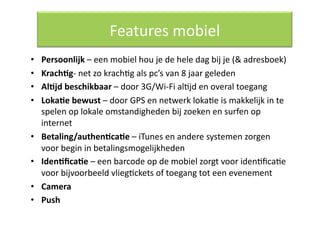 Features mobiel 
•    Persoonlijk – een mobiel hou je de hele dag bij je (& adresboek) 
•    Krach/g‐ net zo krachQg als pc’s van 8 jaar geleden 
•    Al/jd beschikbaar – door 3G/Wi‐Fi alQjd en overal toegang 
•    Loka/e bewust – door GPS en netwerk lokaQe is makkelijk in te 
     spelen op lokale omstandigheden bij zoeken en surfen op 
     internet 
•    Betaling/authen/ca/e – iTunes en andere systemen zorgen 
     voor begin in betalingsmogelijkheden 
•    Iden/ﬁca/e – een barcode op de mobiel zorgt voor idenQﬁcaQe 
     voor bijvoorbeeld vliegQckets of toegang tot een evenement 
•    Camera 
•    Push 
 