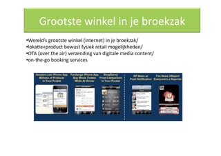 Grootste winkel in je broekzak 
• Wereld’s grootste winkel (internet) in je broekzak/ 
• lokaQe+product bewust fysiek retail mogelijkheden/ 
• OTA (over the air) verzending van digitale media content/ 
• on‐the‐go booking services 
 