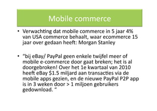 Mobile commerce 
•  VerwachQng dat mobile commerce in 5 jaar 4% 
   van USA commerce behaalt, waar ecommerce 15 
   jaar over gedaan heec: Morgan Stanley 

•  “bij eBay/ PayPal geen enkele twijfel meer of 
   mobile e‐commerce door gaat breken; het is al 
   doorgebroken! Over het 1e kwartaal van 2010 
   heec eBay $1.5 miljard aan transacQes via de 
   mobile apps gezien, en de nieuwe PayPal P2P app 
   is in 3 weken door > 1 miljoen gebruikers 
   gedownload. “ 
 