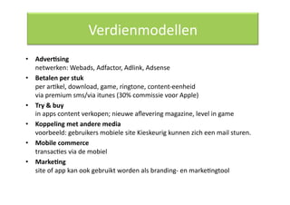 Verdienmodellen 
•  Adver/sing 
   netwerken: Webads, Adfactor, Adlink, Adsense 
•  Betalen per stuk 
   per arQkel, download, game, ringtone, content‐eenheid 
   via premium sms/via itunes (30% commissie voor Apple) 
•  Try & buy 
   in apps content verkopen; nieuwe aﬂevering magazine, level in game 
•  Koppeling met andere media 
   voorbeeld: gebruikers mobiele site Kieskeurig kunnen zich een mail sturen.  
•  Mobile commerce 
   transacQes via de mobiel 
•  Marke/ng 
   site of app kan ook gebruikt worden als branding‐ en markeQngtool 
 
