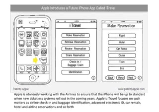 Apple is obviously working with the Airlines to ensure that the iPhone will be up to standard 
when new Qcketless systems roll out in the coming years. Apple's iTravel focuses on such 
mavers as airline check‐in and baggage idenQﬁcaQon, advanced electronic ID, car rentals, 
hotel and airline reservaQons and so forth 
 