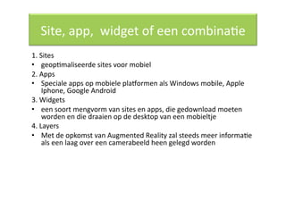 Site, app,  widget of een combinaQe 
1. Sites 
•  geopQmaliseerde sites voor mobiel 
2. Apps 
•  Speciale apps op mobiele plawormen als Windows mobile, Apple 
    Iphone, Google Android 
3. Widgets 
•  een soort mengvorm van sites en apps, die gedownload moeten 
    worden en die draaien op de desktop van een mobieltje 
4. Layers 
•  Met de opkomst van Augmented Reality zal steeds meer informaQe 
    als een laag over een camerabeeld heen gelegd worden 
 