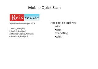 Mobile Quick Scan 


Top reisondernemingen 2008       Hoe doet de top4 het: 
                                    • site 
1. TUI (1,4 miljard) 
2. OAD (1,1 miljard) 
                                    • apps 
3. Thomas Cook (0,7 miljard)        • markeQng 
4. Sundio (0,3 miljard)             • sales 
 