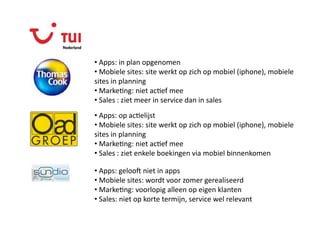 Beoordelen op 

•  Apps: in plan opgenomen 
•  Mobiele sites: site werkt op zich op mobiel (iphone), mobiele 
sites in planning 
•  MarkeQng: niet acQef mee 
•  Sales : ziet meer in service dan in sales 
•  Apps: op acQelijst 
•  Mobiele sites: site werkt op zich op mobiel (iphone), mobiele 
sites in planning 
•  MarkeQng: niet acQef mee 
•  Sales : ziet enkele boekingen via mobiel binnenkomen 

•  Apps: gelooc niet in apps 
•  Mobiele sites: wordt voor zomer gerealiseerd 
•  MarkeQng: voorlopig alleen op eigen klanten 
•  Sales: niet op korte termijn, service wel relevant 
 