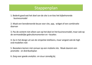 Stappenplan 
1. Bedenk goed wat het doel van de site is en kies het bijbehorende 
    businessmodel  

2. Maak een beredeneerde keuze voor site, app,  widget of een combinaQe 
daarvan  

3. Pas de content niet alleen aan op het doel en het businessmodel, maar ook op 
de vermoedelijke gebruiksmomenten en –locaQes  

4. Ga in het design uit van de simpelste telefoons, maar vergeet ook de high 
end‐modellen niet  

5. Bezoekers komen niet zomaar op een mobiele site.  Maak daarom een 
promoQe‐  en distribuQeplan 

6. Zorg voor goede analyQcs  en stuur zonodig bij  
 