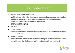 Pas content aan 
•  BASALE INFORMATIEBEHOEFTE  
   Mobiele internevers zijn daarnaast overwegend op zoek naar eenvoudige, 
   prakQsche informaQe. Denk aan openingsQjden, telefoonnummers, 
   adressen, namen van personen en producten.  
•  GEBRUIKSMOMENTEN  
•  LOCATIE 
•  FYSIEKE ACTIE  
   Mobiele internevers zoeken vaak informaQe waar ze direct fysiek acQe op 
   kunnen ondernemen. 
•  GEBRUIKSDUUR  
   Doordat mobiel internet met name onderweg en ‘even tussendoor’ wordt 
   gebruikt, is de Qjd die besteed wordt op de mobiele site vaak kort.  
 