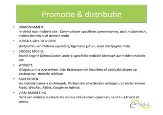 PromoQe & distribuQe 
•     DOMEINNAMEN  
      re‐direct naar mobiele site.  Communiceer speciﬁeke domeinnamen, zoals m.domein.nl, 
      mobiel.domein.nl of domein.mobi.   
•     PORTALS VAN PROVIDERS  
      startportals van mobiele operators/algemene gidsen, zoals startpagina.mobi 
•     GOOGLE MOBIEL  
      Search Engine OpQmalizaQon anders: speciﬁeke mobiele sitemap+ aanmelden mobiele 
      site 
•     WIDGETS  
      Widgets prima voorverkeer: bijv. Qckertape met headlines of voetbaluitslagen op 
      desktop van  mobiele telefoon 
•     ADVERTEREN  
      via mobiele banners en Adwords. ParQjen die advertenQes verkopen zijn onder andere 
      Mads, WebAds, Adlink, Google en Admob. 
•     VIRAL MARKETING  
      Denk aan mobiele rss‐feeds die andere sites kunnen opnemen, send‐to‐a‐friend et 
      cetera.   
 