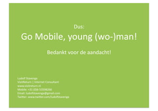 Dus:   
  Go Mobile, young (wo‐)man! 
                     Bedankt voor de aandacht! 



Ludolf Stavenga  
VisitReturn | Internet Consultant 
www.visitreturn.nl 
Mobile: +31 (0)6‐53598266 
Email: ludolfstavenga@gmail.com 
Twiver: www.twiver.com/ludolfstavenga 
 