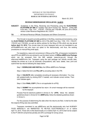 Page 1 of 12
REPUBLIC OF THE PHILIPPINES
DEPARTMENT OF FINANCE
BUREAU OF INTERNAL REVENUE
March 30, 2015
REVENUE MEMORANDUM CIRCULAR NO. 14-2015
SUBJECT: Guidelines in the Filing, Receiving and Processing using the ELECTRONIC
PLATFORM OF BIR for Taxable Year 2014 Income Tax Returns (ITRs) BIR
Form Nos. 1700, 1701, 1702-RT, 1702-EX and 1702-MX, All June 2013 ENCS
version under Revenue Regulations No. 2-2014
TO : All Internal Revenue Officials, Employees and Others Concerned
This Circular is issued to provide guidelines in the filing, receiving and processing, using
the ELECTRONIC PLATFORM OF BIR for 2014 ITRs (BIR Form Nos. 1700, 1701, 1702-RT,
1702-EX and 1702-MX), as well as define policies for the filing of ITRs which are due on or
before April 15, 2015. This circular does not cover taxpayers who are not mandated to use
eFPS/eBIRForms and who have not opted to file electronically, and thus, the existing
procedures on manual filing shall apply.
For expediency, ease and convenience in filling-up the ITRs, all taxpayers mandated to
use eFPS and eBIRForms are advised to use the latest version of Offline eBIRForms Package
which can be accessed from the BIR website (www.bir.gov.ph) through the
eServiceseBIRForms link. Taxpayers using the said package can directly encode data,
validate the entries as it can do automatic computations, edit, save, delete, view, print and
submit their tax returns following the steps below:
Step 1. DOWNLOAD AND INSTALL the Offline eBIRForms Package;
Step 2. Select the form and FILL-UP by encoding data in the ITR;
Step 3. VALIDATE after completely encoding all necessary information. You may
still update/modify by clicking EDIT if needed, and indicate correct entries. Then
click Validate again;
Step 4. Click FINAL COPY (This is not applicable for eFPS);
Step 5. SUBMIT the accomplished tax return. An email message will be received
by the taxpayer.
Process Flow for electronic platform in Annex A. For eFPS, follow the detailed
guidelines shown in Annex B. For eBIRForms, follow the detailed guidelines shown
in Annex C.
For the purpose of determining the date when the returns are filed, it shall be the date
the original eFiling was duly submitted.
Taxpayers mandated to use eBIRForms and file electronically who had ALREADY
FILED MANUALLY, are MANDATED TO RE-FILE ELECTRONICALLY on or before
April 15, 2015. Those who re-file electronically on or before April 15, 2015 shall not be subject
to the P1,000.00 compromise penalty and 25% surcharge for wrong venue.
 