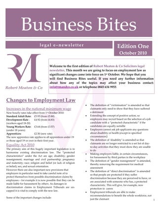Business Bites
                             legal e–newsletter                                             Edition One
                                                                                              October 2010

                                      Welcome to the first edition of Robert Meaton & Co Solicitors legal
                                      newsletter. This month we are going to focus on employment law as
                                      significant changes came into force on 1st October. We hope that you
                                      will find Business Bites useful. If you need any further information
                                      about how any of the topics may affect your business contact:
                                      info@rmandco.co.uk or telephone 0845 634 9955



Changes to Employment Law
                                                                •   The definition of “victimisation” is amended so that
Increases in the national minimum wage                              claimants only need to show that they have suffered
New hourly rates take effect from 1st October 2010:                 a detriment
Standard Adult Rate: £5.93 (from £5.80)                         •   Extending the concept of positive action, so
Development Rate :       £4.92 (from £4.83)                         employers may recruit based on the selection of a job
(workers aged 18-20)                                                candidate with a “protected characteristic” if the
Young Workers Rate: £3.64 (from £3.57)                              candidates are equally suitable
(under 18 years):                                               •   Employers cannot ask job applicants any questions
Apprentices:             £2.50 (new rate)                           about disability or health (except in specified
The new apprentice rate applies to all apprentices under 19         circumstances)
or those aged 19 or over in their first year.                   •   The definition of ‘disability’ is amended so that
                                                                    claimants are no longer restricted to a set list of day-
Equality Act 2010                                                   to-day activities that they must show they are unable
The primary aim of this hugely important legislation is to
                                                                    to do
harmonise existing discrimination law. The “protected
                                                                •   Making employers liable, in certain circumstances,
characteristics” under the Act are age; disability; gender
                                                                    for harassment by third parties in the workplace
reassignment; marriage and civil partnership; pregnancy
                                                                •   The definition of “gender reassignment” is amended,
and maternity; race; religion and belief (or lack of religion
                                                                    thereby removing the requirement for medical
or belief); sex; and sexual orientation.
                                                                    assessment
However there are also important new provisions that
                                                                •   The definition of “direct discrimination” is amended
employers in particular need to take careful note of to
                                                                    so that people are protected if they suffer
protect themselves from possible discrimination claims by
                                                                    discrimination because they are perceived to have, or
employees – for example it is now possible that they can be
                                                                    are associated with someone who has, a protected
made liable for harassment by others. As damages in
                                                                    characteristic. This will give, for example, new
discrimination claims in Employment Tribunals are un-
                                                                    protection to carers
capped it is vital to comply with the new law.
                                                                •   Employment tribunals are able to make
                                                                    recommendations to benefit the whole workforce, not
Some of the important changes include:
                                                                    just the claimant                                        1
 