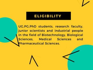 UG,PG,PhD students, research faculty,
junior scientists and industrial people
in the field of Biotechnology, Biological
Sciences, Medical Sciences and
Pharmaceutical Sciences.
EL I GI BI L I TY