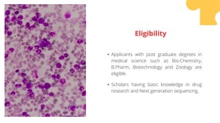 • Applicants with post graduate degrees in
medical science such as Bio-Chemistry,
B.Pharm, Biotechnology and Zoology are
eligible.
• Scholars having basic knowledge in drug
research and Next generation sequencing,
Eligibility
 