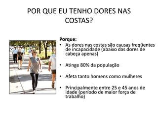 POR QUE EU TENHO DORES NAS
COSTAS?
Porque:
• As dores nas costas são causas freqüentes
de incapacidade (abaixo das dores de
cabeça apenas)
• Atinge 80% da população
• Afeta tanto homens como mulheres
• Principalmente entre 25 e 45 anos de
idade (período de maior força de
trabalho)
 