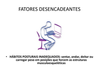 FATORES DESENCADEANTES
• HÁBITOS POSTURAIS INADEQUADOS: sentar, andar, deitar ou
carregar peso em posições que forcem as estruturas
musculoesqueléticas
 