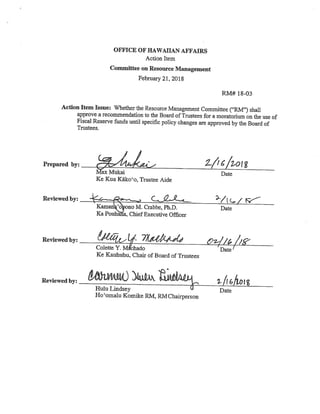 OFFICE OF HAWAIIAN AFFAIRS
Action Item
Committee on Resource Management
February 21, 2018
RM# 18-03
Action Item Issue: Whether the Resource Management Committee (“RM”) shall
approve a recommendation to the Board of Trustees for a moratorium on the use of
Fiscal Reserve funds until specific policy changes are approved by the Board of
Trustees.
Prepared by: %,4/oI g
ax Mukai Date
Xe Kua Käko’o, Trustee Aide
Reviewed by: ,
,“
(cç-
Kaman o ono M. Crabbe, Ph.D. Date
Ka Pouhana, Chief Executive Officer
Reviewed by:
If €II’ 2z//
/‘Colette Y. M chado Date
Xe Kauhuhu, Chair of Board of Trustees
Reviewed by: trHulu Lindsey Date
Ho’omalu Komike RM, RMChairperson
 