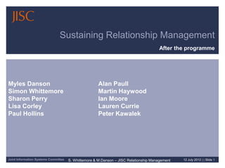 Sustaining Relationship Management
                                                                                       After the programme




Myles Danson                                          Alan Paull
Simon Whittemore                                      Martin Haywood
Sharon Perry                                          Ian Moore
Lisa Corley                                           Lauren Currie
Paul Hollins                                          Peter Kawalek




Joint Information Systems Committee   S. Whittemore & M.Danson – JISC Relationship Management   12 July 2012 | | Slide 1
 