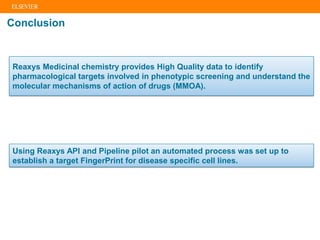 Conclusion
Using Reaxys API and Pipeline pilot an automated process was set up to
establish a target FingerPrint for disease specific cell lines.
Reaxys Medicinal chemistry provides High Quality data to identify
pharmacological targets involved in phenotypic screening and understand the
molecular mechanisms of action of drugs (MMOA).
 