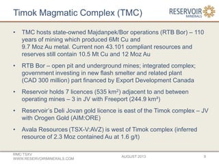 Timok Magmatic Complex (TMC)
• TMC hosts state-owned Majdanpek/Bor operations (RTB Bor) – 110
years of mining which produced 6Mt Cu and
9.7 Moz Au metal. Current non 43.101 compliant resources and
reserves still contain 10.5 Mt Cu and 12 Moz Au
• RTB Bor – open pit and underground mines; integrated complex;
government investing in new flash smelter and related plant
(CAD 300 million) part financed by Export Development Canada
• Reservoir holds 7 licences (535 km2) adjacent to and between
operating mines – 3 in JV with Freeport (244.9 km²)
• Reservoir’s Deli Jovan gold licence is east of the Timok complex – JV
with Orogen Gold (AIM:ORE)
• Avala Resources (TSX-V:AVZ) is west of Timok complex (inferred
resource of 2.3 Moz contained Au at 1.6 g/t)
AUGUST 2013
RMC:TSXV
WWW.RESERVOIRMINERALS.COM
9
 