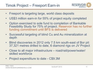 Timok Project – Freeport Earn-in
• Freeport is targeting large, world class deposits
• US$3 million earn-in for 55% of project equity completed
• Option exercised to sole fund to completion of Bankable
Feasibility Study for 75% of project. Reservoir has no further
funding commitment until BFS is delivered
• Successful targeting of blind Cu and Au mineralization at
depth
• Blind discoveries in 2012 only 7.5 km south-east of Bor pit:
37,321 metres drilled to date, 6 diamond rigs on JV Project
• Close to all major infrastructure – road/rail/power/water/
skilled workforce
• Project expenditure to date - C$9.3M
AUGUST 2013
RMC:TSXV
WWW.RESERVOIRMINERALS.COM
11
 