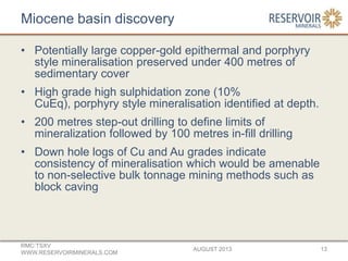 Miocene basin discovery
• Potentially large copper-gold epithermal and porphyry
style mineralisation preserved under 400 metres of
sedimentary cover
• High grade high sulphidation zone (10%
CuEq), porphyry style mineralisation identified at depth.
• 200 metres step-out drilling to define limits of
mineralization followed by 100 metres in-fill drilling
• Down hole logs of Cu and Au grades indicate
consistency of mineralisation which would be amenable
to non-selective bulk tonnage mining methods such as
block caving
AUGUST 2013
RMC:TSXV
WWW.RESERVOIRMINERALS.COM
13
 