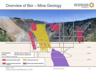 Overview of Bor – Mine Geology
AUGUST 2013
RMC:TSXV
WWW.RESERVOIRMINERALS.COM
16
High Sulphidation 200 Mt @ 1.5% Cu, 0.8 g/t Au(1)
Porphyry 600 Mt @ 0.6% Cu, 0.25 g/t Au(1)
Note (1) Reference, Armstrong 2005
 