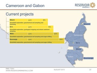 Cameroon and Gabon
AUGUST 2013
RMC:TSXV
WWW.RESERVOIRMINERALS.COM
22
Current projects
Bibemi (gold) 90%
Greenfield exploration, geochemical soil sampling and
trenching
So’o (gold) 90%
Greenfield exploration, geological mapping and stream sediment
sampling
Mitzic (gold) 100%
Greenfield exploration, geochemical soil sampling and auger drilling
Boumango (gold) 100%
Greenfield exploration, geochemical soil sampling and auger drilling
 