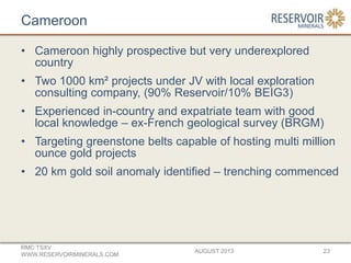 Cameroon
• Cameroon highly prospective but very underexplored
country
• Two 1000 km² projects under JV with local exploration
consulting company, (90% Reservoir/10% BEIG3)
• Experienced in-country and expatriate team with good
local knowledge – ex-French geological survey (BRGM)
• Targeting greenstone belts capable of hosting multi million
ounce gold projects
• 20 km gold soil anomaly identified – trenching commenced
AUGUST 2013
RMC:TSXV
WWW.RESERVOIRMINERALS.COM
23
 