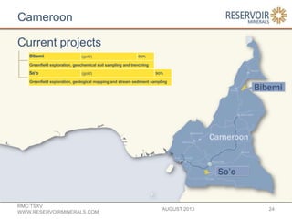Cameroon
AUGUST 2013
RMC:TSXV
WWW.RESERVOIRMINERALS.COM
24
Bibemi (gold) 90%
Greenfield exploration, geochemical soil sampling and trenching
So’o (gold) 90%
Greenfield exploration, geological mapping and stream sediment sampling
Current projects
 