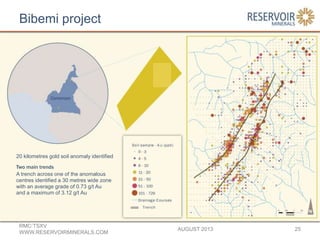 Bibemi project
AUGUST 2013
RMC:TSXV
WWW.RESERVOIRMINERALS.COM
25
20 kilometres gold soil anomaly identified
Two main trends
A trench across one of the anomalous
centres identified a 30 metres wide zone
with an average grade of 0.73 g/t Au
and a maximum of 3.12 g/t Au
 