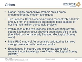 Gabon
• Gabon, highly prospective cratonic shield areas
underexplored by modern techniques
• Two licences 100% Reservoir-owned respectively 516 km2
and 323 km² in prospective greenstone belts capable of
hosting multi-million ounce gold projects
• Within each of the two licences, zones covering several
square kilometres occur showing anomalous gold in soils
(identified by internationally financed Geological Survey
work)
• Initial RMC study of Au anomalies validated as it shows
strong correlation with previous results
• Experienced in-country and expatriate teams with
excellent local knowledge – ex French Geological Survey
(BRGM)
AUGUST 2013
RMC:TSXV
WWW.RESERVOIRMINERALS.COM
26
 