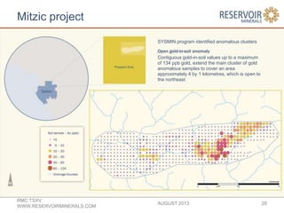 Mitzic project
AUGUST 2013
RMC:TSXV
WWW.RESERVOIRMINERALS.COM
28
SYSMIN program identified anomalous clusters
Open gold-in-soil anomaly
Contiguous gold-in-soil values up to a maximum
of 134 ppb gold, extend the main cluster of gold
anomalous samples to cover an area
approximately 4 by 1 kilometres, which is open to
the northeast
 