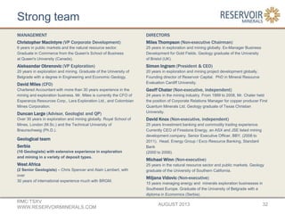 Strong team
MANAGEMENT
Christopher MacIntyre (VP Corporate Development)
6 years in public markets and the natural resource sector.
Graduate in Commerce from the Queen's School of Business
at Queen's University (Canada).
Aleksandar Obrenovic (VP Exploration)
20 years in exploration and mining. Graduate of the University of
Belgrade with a degree in Engineering and Economic Geology.
David Miles (CFO)
Chartered Accountant with more than 30 years experience in the
mining and exploration business. Mr. Miles is currently the CFO of
Esperanza Resources Corp., Lara Exploration Ltd., and Colombian
Mines Corporation.
Duncan Large (Advisor, Geologist and QP)
Over 30 years in exploration and mining globally. Royal School of
Mines, London (M.Sc.) and the Technical University of
Braunschweig (Ph.D.).
Geological team
Serbia
(10 Geologists) with extensive experience in exploration
and mining in a variety of deposit types.
West Africa
(2 Senior Geologists) – Chris Spencer and Alain Lambert, with
over
30 years of international experience much with BRGM.
AUGUST 2013
RMC:TSXV
WWW.RESERVOIRMINERALS.COM
32
DIRECTORS
Miles Thompson (Non-executive Chairman)
25 years in exploration and mining globally. Ex-Manager Business
Development for Gold Fields. Geology graduate of the University
of Bristol (UK).
Simon Ingram (President & CEO)
20 years in exploration and mining project development globally.
Founding director of Reservoir Capital. PhD in Mineral Resource
Evaluation Cardiff University.
Geoff Chater (Non-executive, independent)
24 years in the mining industry. From 1999 to 2008, Mr. Chater held
the position of Corporate Relations Manager for copper producer First
Quantum Minerals Ltd. Geology graduate of Texas Christian
University.
David Knox (Non-executive, independent)
25 years Investment banking and commodity trading experience.
Currently CEO of Firestone Energy, an ASX and JSE listed mining
development company. Senior Executive Officer, BBY, (2008 to
2011). Head, Energy Group / Exco Resource Banking, Standard
Bank
(2000 to 2006).
Michael Winn (Non-executive)
25 years in the natural resource sector and public markets. Geology
graduate of the University of Southern California.
Miljana Vidovic (Non-executive)
15 years managing energy and minerals exploration businesses in
Southeast Europe. Graduate of the University of Belgrade with a
diploma in Economics (Serbia).
 