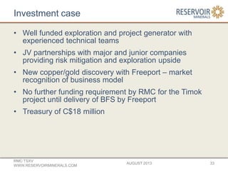 Investment case
• Well funded exploration and project generator with
experienced technical teams
• JV partnerships with major and junior companies
providing risk mitigation and exploration upside
• New copper/gold discovery with Freeport – market
recognition of business model
• No further funding requirement by RMC for the Timok
project until delivery of BFS by Freeport
• Treasury of C$18 million
AUGUST 2013
RMC:TSXV
WWW.RESERVOIRMINERALS.COM
33
 