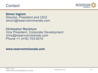 Contact
Simon Ingram
Director, President and CEO
simon@reservoirminerals.com
Christopher MacIntyre
Vice President, Corporate Development
chris@reservoirminerals.com
Phone +1 (416) 703-0010
www.reservoirminerals.com
AUGUST 2013
RMC:TSXV
WWW.RESERVOIRMINERALS.COM
35
 
