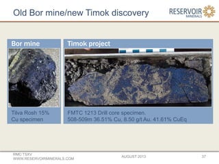 Old Bor mine/new Timok discovery
AUGUST 2013
RMC:TSXV
WWW.RESERVOIRMINERALS.COM
37
Tilva Rosh 15%
Cu specimen
FMTC 1213 Drill core specimen.
508-509m 36.51% Cu, 8.50 g/t Au. 41.61% CuEq
Bor mine Timok project
 