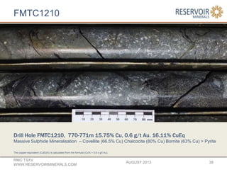 FMTC1210
AUGUST 2013
RMC:TSXV
WWW.RESERVOIRMINERALS.COM
38
Drill Hole FMTC1210, 770-771m 15.75% Cu, 0.6 g/t Au. 16.11% CuEq
Massive Sulphide Mineralisation – Covellite (66.5% Cu) Chalcocite (80% Cu) Bornite (63% Cu) > Pyrite
The copper-equivalent (CuEq%) is calculated from the formula (Cu% + 0.6 x g/t Au).
 