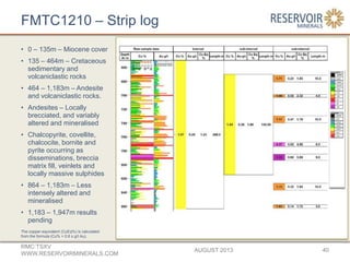 FMTC1210 – Strip log
• 0 – 135m – Miocene cover
• 135 – 464m – Cretaceous
sedimentary and
volcaniclastic rocks
• 464 – 1,183m – Andesite
and volcaniclastic rocks.
• Andesites – Locally
brecciated, and variably
altered and mineralised
• Chalcopyrite, covellite,
chalcocite, bornite and
pyrite occurring as
disseminations, breccia
matrix fill, veinlets and
locally massive sulphides
• 864 – 1,183m – Less
intensely altered and
mineralised
• 1,183 – 1,947m results
pending
AUGUST 2013
RMC:TSXV
WWW.RESERVOIRMINERALS.COM
40
The copper-equivalent (CuEq%) is calculated
from the formula (Cu% + 0.6 x g/t Au).
 