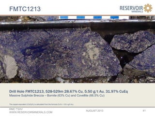 FMTC1213
AUGUST 2013
RMC:TSXV
WWW.RESERVOIRMINERALS.COM
41
The copper-equivalent (CuEq%) is calculated from the formula (Cu% + 0.6 x g/t Au).
Drill Hole FMTC1213, 528-529m 28.67% Cu, 5.50 g/t Au. 31.97% CuEq
Massive Sulphide Breccia – Bornite (63% Cu) and Covellite (66.5% Cu)
 
