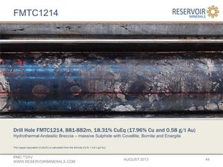 FMTC1214
AUGUST 2013
RMC:TSXV
WWW.RESERVOIRMINERALS.COM
44
The copper-equivalent (CuEq%) is calculated from the formula (Cu% + 0.6 x g/t Au).
Drill Hole FMTC1214, 881-882m, 18.31% CuEq (17.96% Cu and 0.58 g/t Au)
Hydrothermal Andesitic Breccia – massive Sulphide with Covellite, Bornite and Enargite
 
