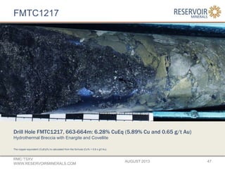 FMTC1217
AUGUST 2013
RMC:TSXV
WWW.RESERVOIRMINERALS.COM
47
The copper-equivalent (CuEq%) is calculated from the formula (Cu% + 0.6 x g/t Au).
Drill Hole FMTC1217, 663-664m: 6.28% CuEq (5.89% Cu and 0.65 g/t Au)
Hydrothermal Breccia with Enargite and Covellite
 