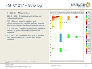 FMTC1217 – Strip log
• 0 – 223.8m – Miocene Cover
• 223.8 – 525 – Cretaceous sedimentary and
volcaniclastic rocks
• 525 – 684m – Massive, veinlets and
disseminated pyrite, covellite and rare enargite
in quartz-pyrite-alunite altered andesite breccia
• 718 – 781m – Covellite, rare enargite, sphalerite
veinlets in quartz-alunite-kaolinite altered
andesite
• 827 – 857.5m – Covellite and pyrite in veinlets
and disseminations in quartz-kaolin altered
andesite
AUGUST 2013
RMC:TSXV
WWW.RESERVOIRMINERALS.COM
48
The copper-equivalent (CuEq%) is calculated from the formula (Cu% + 0.6 x
g/t Au).
 